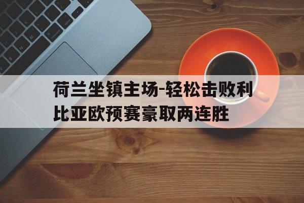 荷兰坐镇主场-轻松击败利比亚欧预赛豪取两连胜