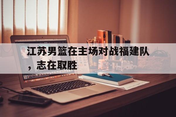 江苏男篮在主场对战福建队，志在取胜